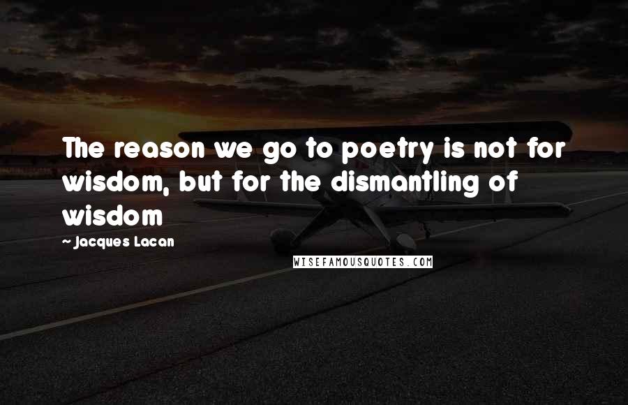 Jacques Lacan Quotes: The reason we go to poetry is not for wisdom, but for the dismantling of wisdom