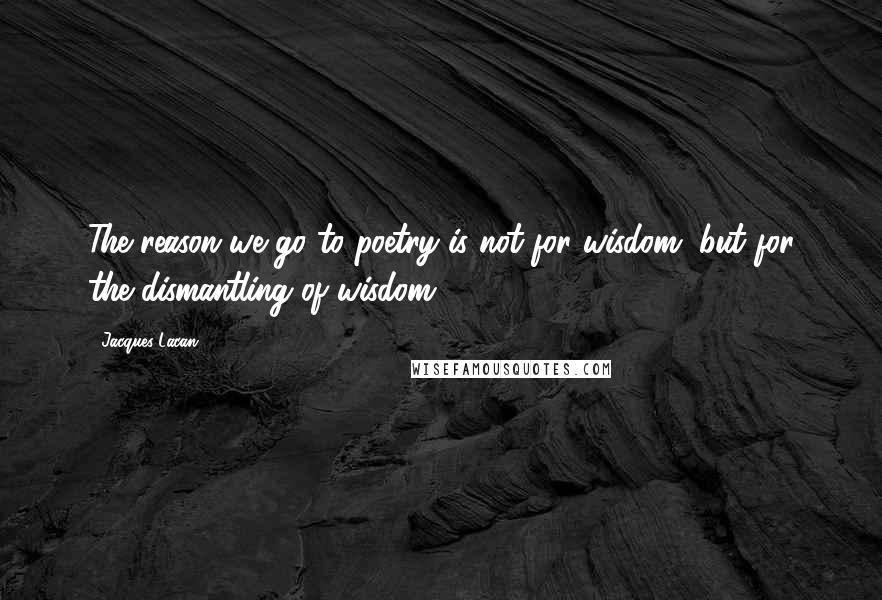 Jacques Lacan Quotes: The reason we go to poetry is not for wisdom, but for the dismantling of wisdom