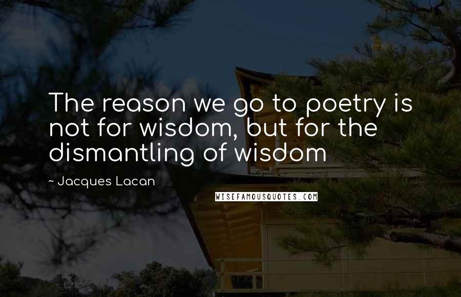 Jacques Lacan Quotes: The reason we go to poetry is not for wisdom, but for the dismantling of wisdom
