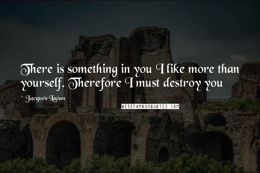 Jacques Lacan Quotes: There is something in you I like more than yourself. Therefore I must destroy you