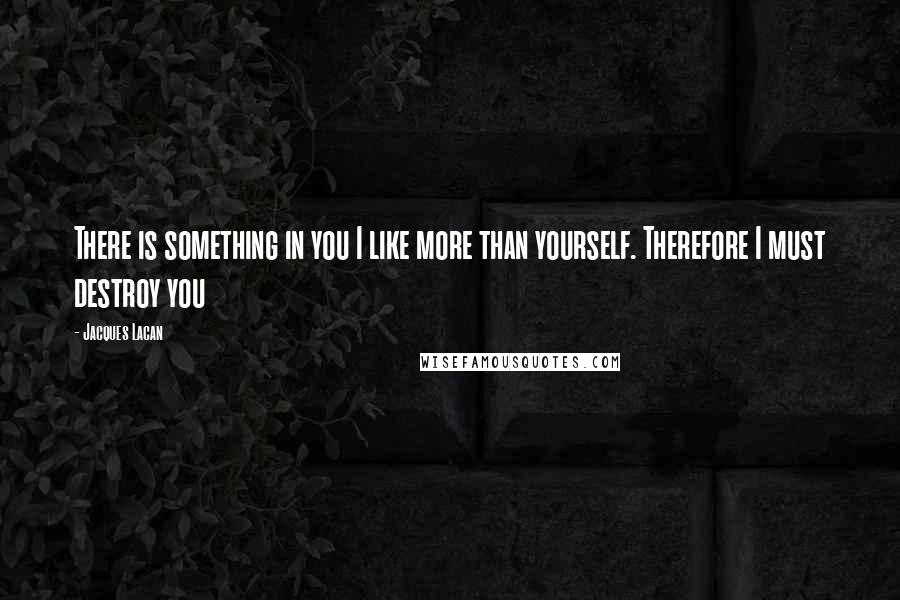 Jacques Lacan Quotes: There is something in you I like more than yourself. Therefore I must destroy you