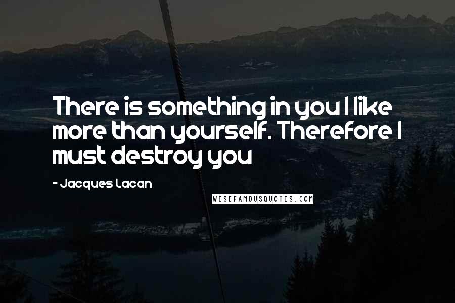 Jacques Lacan Quotes: There is something in you I like more than yourself. Therefore I must destroy you