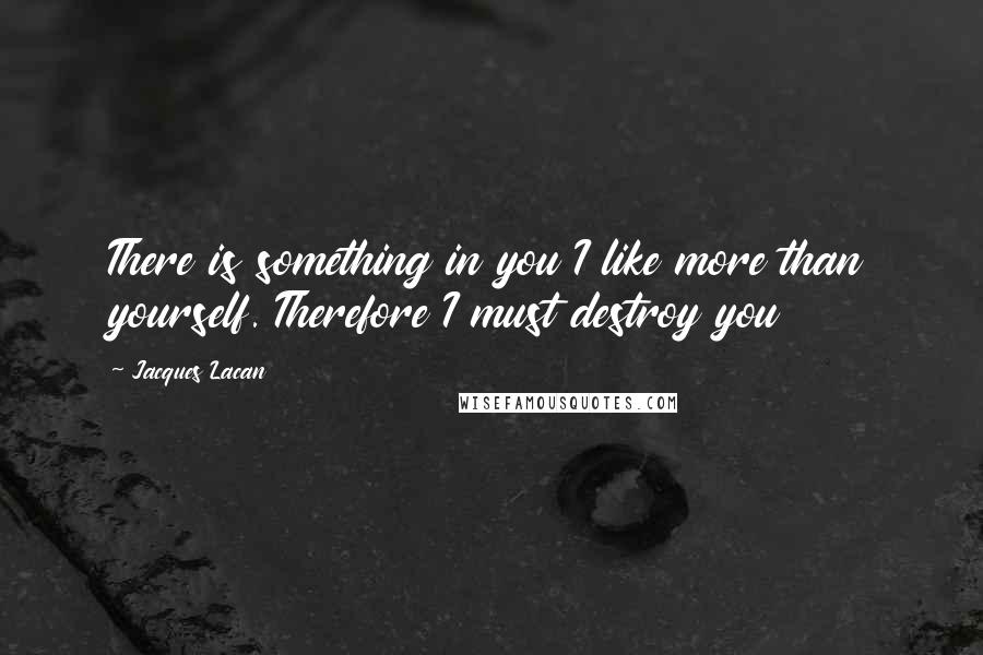 Jacques Lacan Quotes: There is something in you I like more than yourself. Therefore I must destroy you