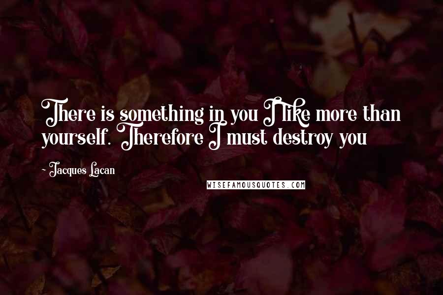 Jacques Lacan Quotes: There is something in you I like more than yourself. Therefore I must destroy you