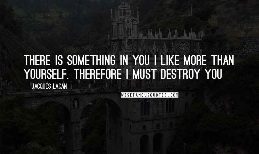 Jacques Lacan Quotes: There is something in you I like more than yourself. Therefore I must destroy you