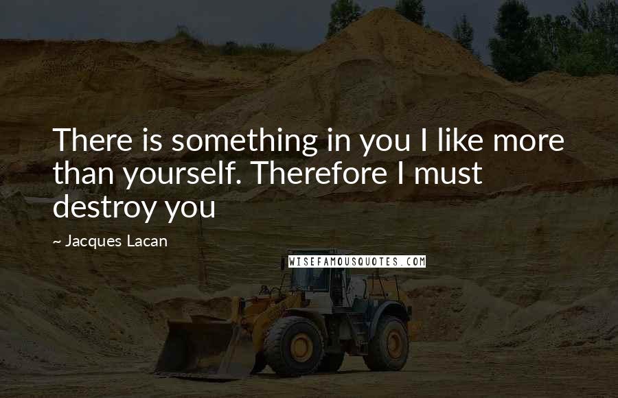 Jacques Lacan Quotes: There is something in you I like more than yourself. Therefore I must destroy you