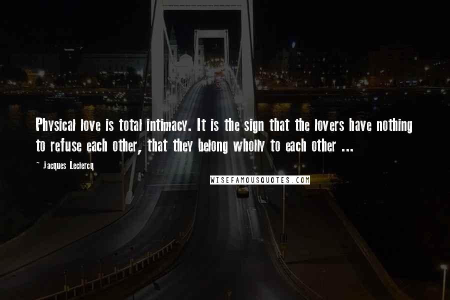 Jacques Leclercq Quotes: Physical love is total intimacy. It is the sign that the lovers have nothing to refuse each other, that they belong wholly to each other ...