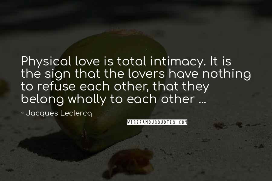 Jacques Leclercq Quotes: Physical love is total intimacy. It is the sign that the lovers have nothing to refuse each other, that they belong wholly to each other ...
