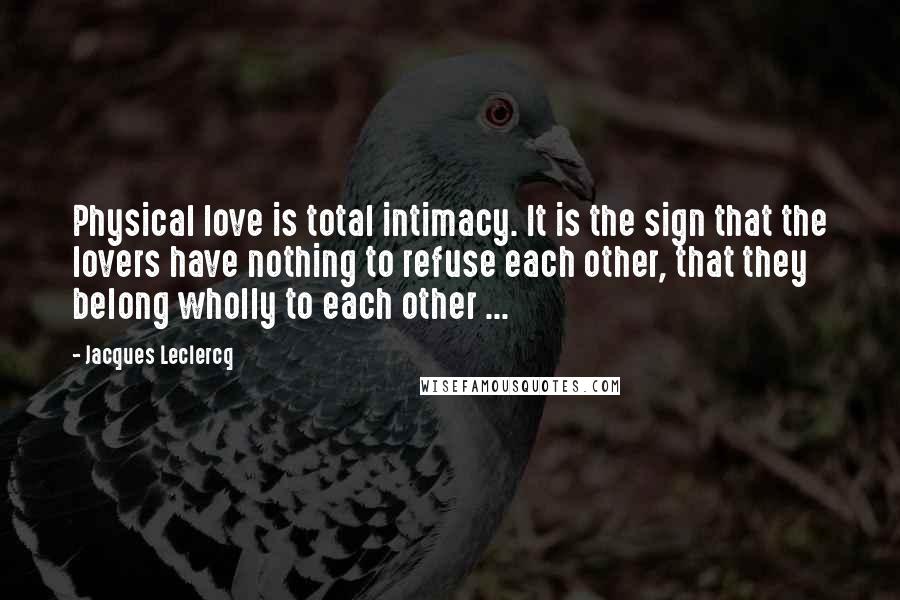 Jacques Leclercq Quotes: Physical love is total intimacy. It is the sign that the lovers have nothing to refuse each other, that they belong wholly to each other ...