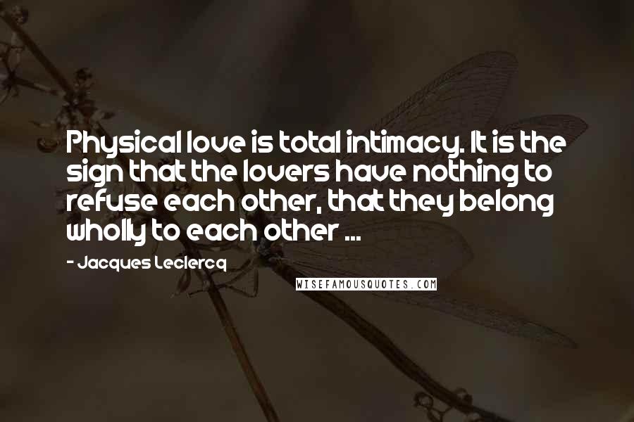 Jacques Leclercq Quotes: Physical love is total intimacy. It is the sign that the lovers have nothing to refuse each other, that they belong wholly to each other ...