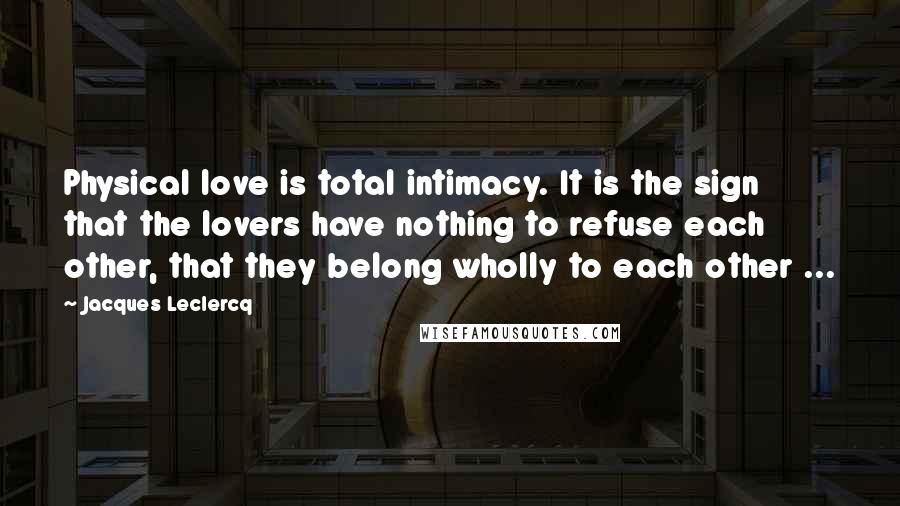 Jacques Leclercq Quotes: Physical love is total intimacy. It is the sign that the lovers have nothing to refuse each other, that they belong wholly to each other ...