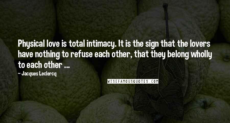 Jacques Leclercq Quotes: Physical love is total intimacy. It is the sign that the lovers have nothing to refuse each other, that they belong wholly to each other ...