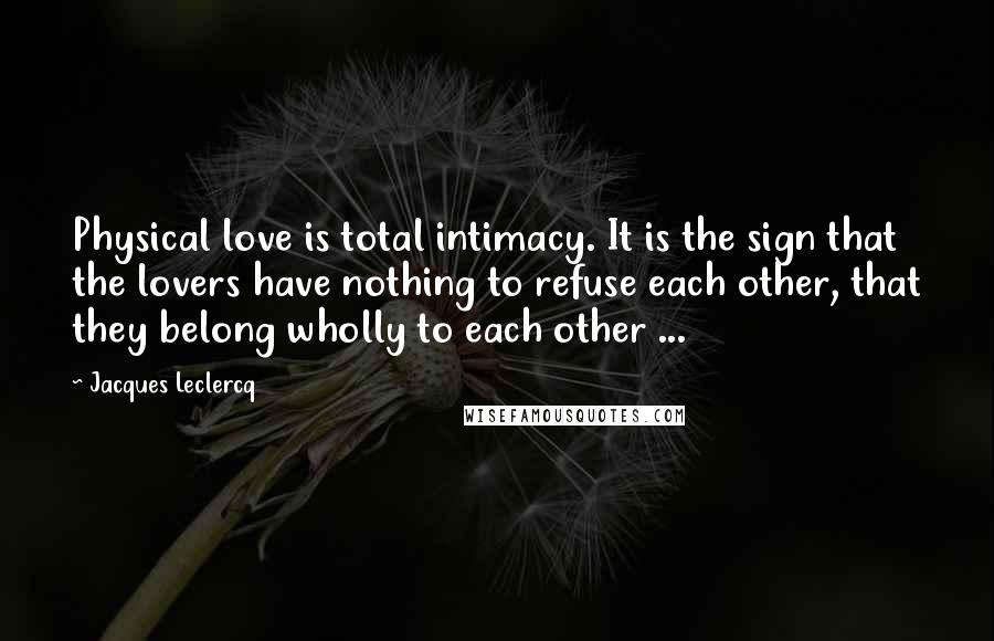 Jacques Leclercq Quotes: Physical love is total intimacy. It is the sign that the lovers have nothing to refuse each other, that they belong wholly to each other ...