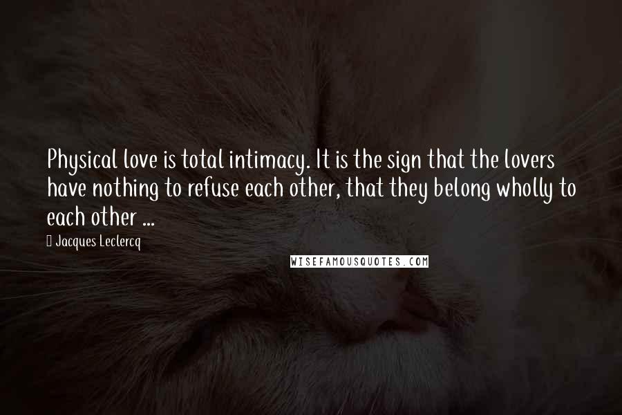 Jacques Leclercq Quotes: Physical love is total intimacy. It is the sign that the lovers have nothing to refuse each other, that they belong wholly to each other ...