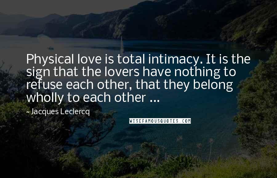 Jacques Leclercq Quotes: Physical love is total intimacy. It is the sign that the lovers have nothing to refuse each other, that they belong wholly to each other ...