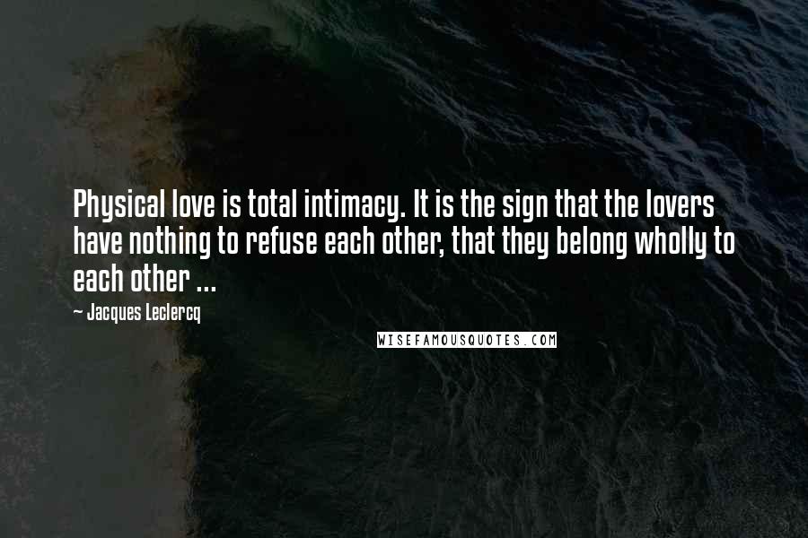 Jacques Leclercq Quotes: Physical love is total intimacy. It is the sign that the lovers have nothing to refuse each other, that they belong wholly to each other ...