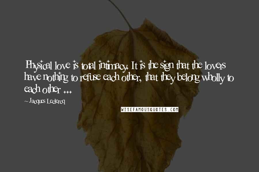 Jacques Leclercq Quotes: Physical love is total intimacy. It is the sign that the lovers have nothing to refuse each other, that they belong wholly to each other ...