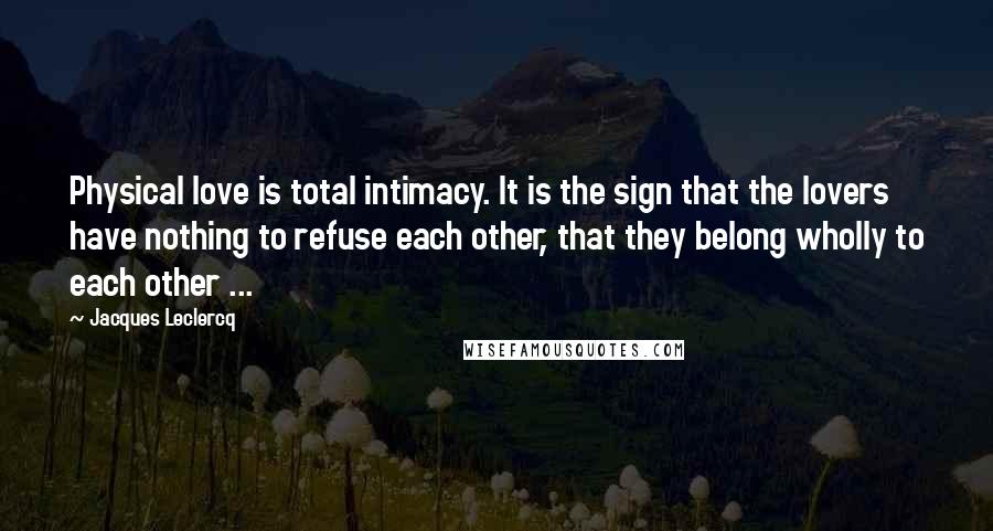 Jacques Leclercq Quotes: Physical love is total intimacy. It is the sign that the lovers have nothing to refuse each other, that they belong wholly to each other ...