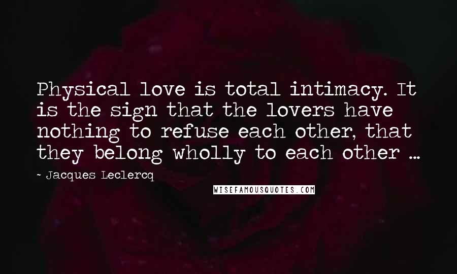 Jacques Leclercq Quotes: Physical love is total intimacy. It is the sign that the lovers have nothing to refuse each other, that they belong wholly to each other ...