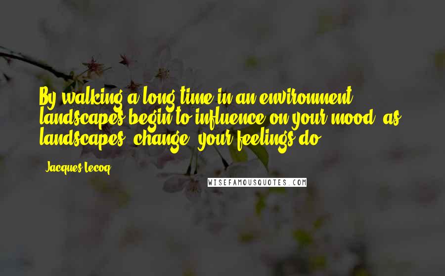 Jacques Lecoq Quotes: By walking a long time in an environment, landscapes begin to influence on your mood, as( landscapes) change, your feelings do.