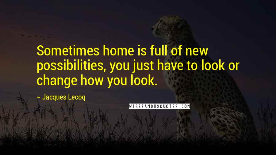Jacques Lecoq Quotes: Sometimes home is full of new possibilities, you just have to look or change how you look.
