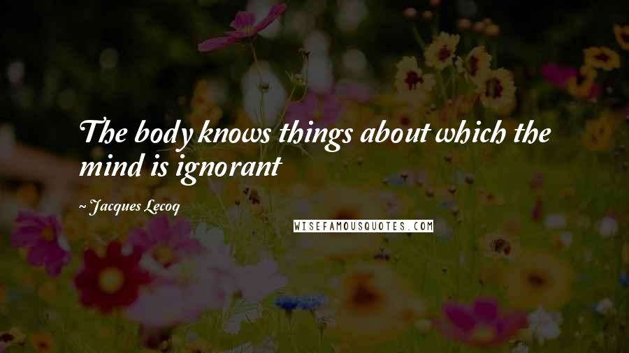 Jacques Lecoq Quotes: The body knows things about which the mind is ignorant