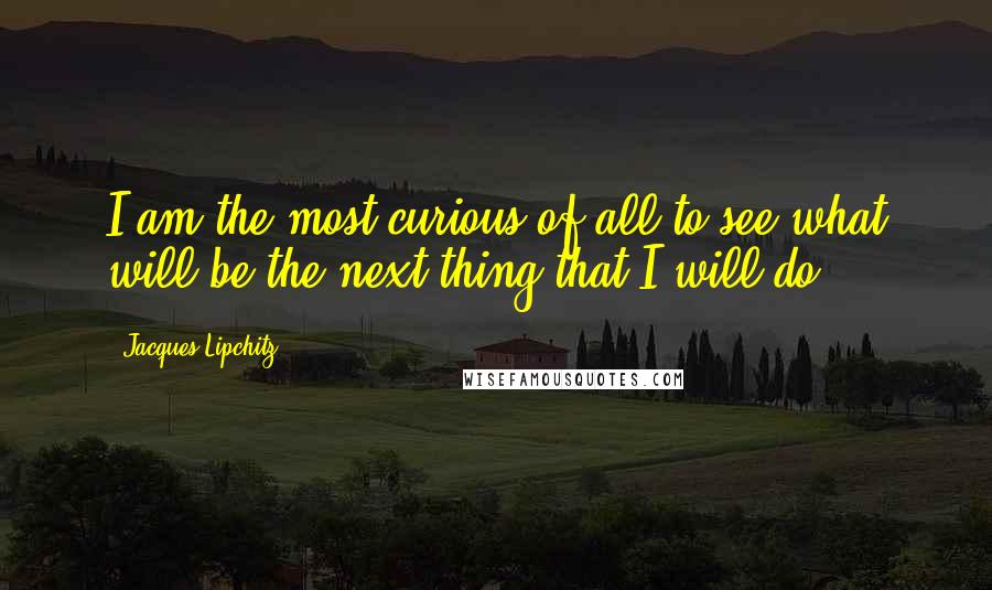 Jacques Lipchitz Quotes: I am the most curious of all to see what will be the next thing that I will do.