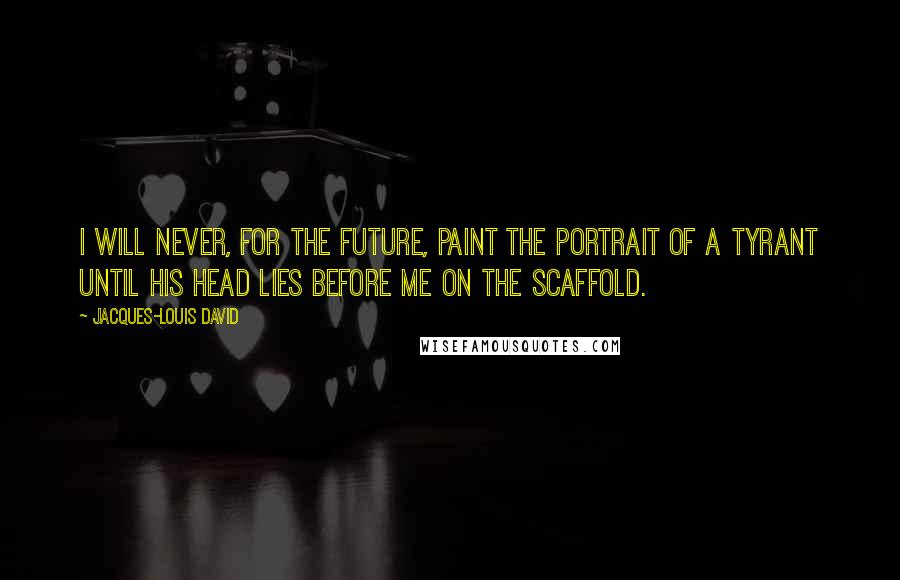 Jacques-Louis David Quotes: I will never, for the future, paint the portrait of a tyrant until his head lies before me on the scaffold.