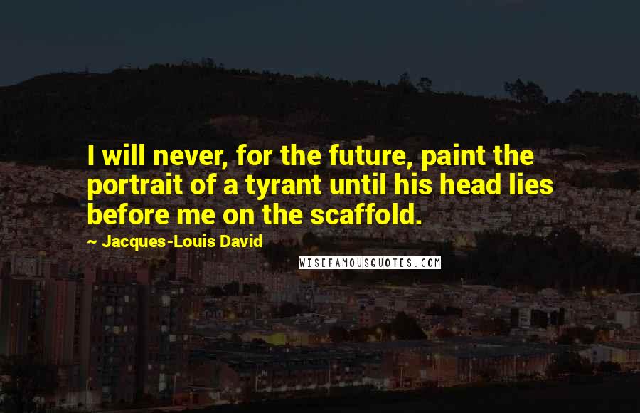 Jacques-Louis David Quotes: I will never, for the future, paint the portrait of a tyrant until his head lies before me on the scaffold.
