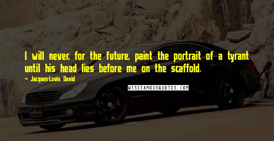 Jacques-Louis David Quotes: I will never, for the future, paint the portrait of a tyrant until his head lies before me on the scaffold.