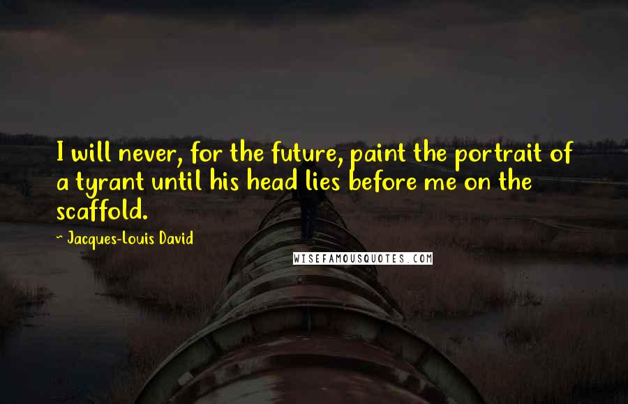 Jacques-Louis David Quotes: I will never, for the future, paint the portrait of a tyrant until his head lies before me on the scaffold.