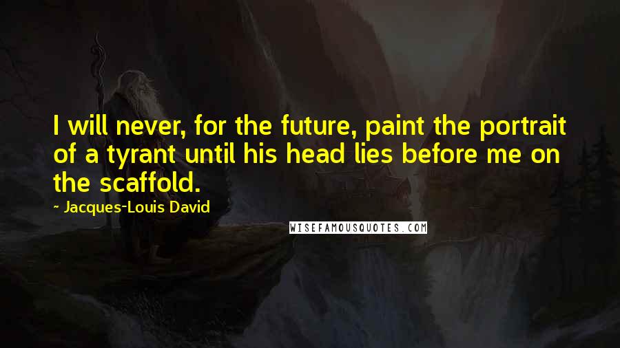 Jacques-Louis David Quotes: I will never, for the future, paint the portrait of a tyrant until his head lies before me on the scaffold.