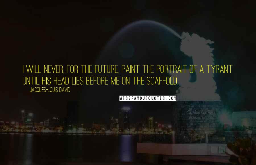 Jacques-Louis David Quotes: I will never, for the future, paint the portrait of a tyrant until his head lies before me on the scaffold.