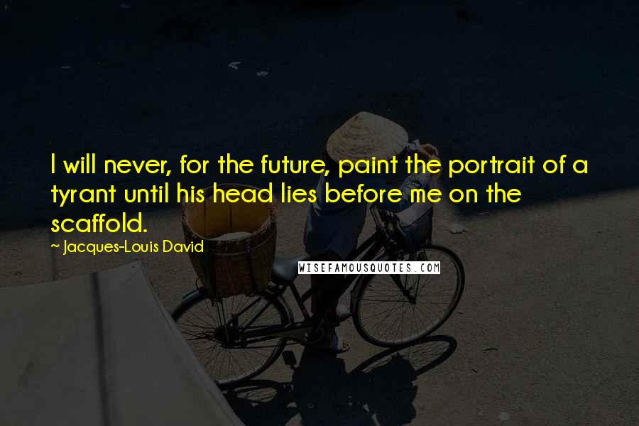 Jacques-Louis David Quotes: I will never, for the future, paint the portrait of a tyrant until his head lies before me on the scaffold.