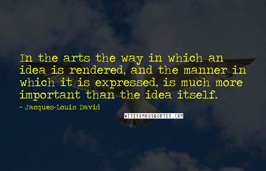 Jacques-Louis David Quotes: In the arts the way in which an idea is rendered, and the manner in which it is expressed, is much more important than the idea itself.