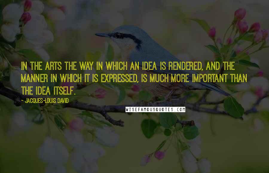 Jacques-Louis David Quotes: In the arts the way in which an idea is rendered, and the manner in which it is expressed, is much more important than the idea itself.