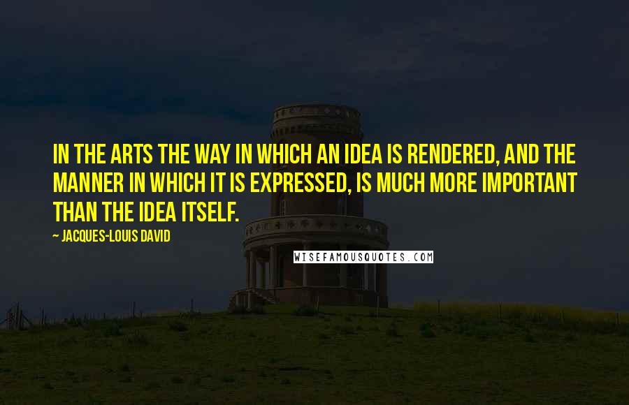 Jacques-Louis David Quotes: In the arts the way in which an idea is rendered, and the manner in which it is expressed, is much more important than the idea itself.