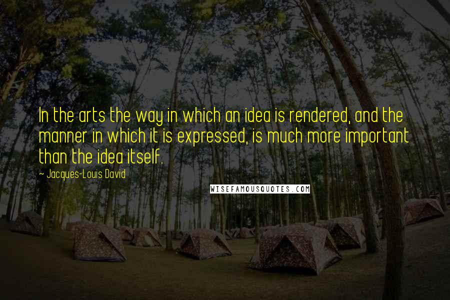 Jacques-Louis David Quotes: In the arts the way in which an idea is rendered, and the manner in which it is expressed, is much more important than the idea itself.