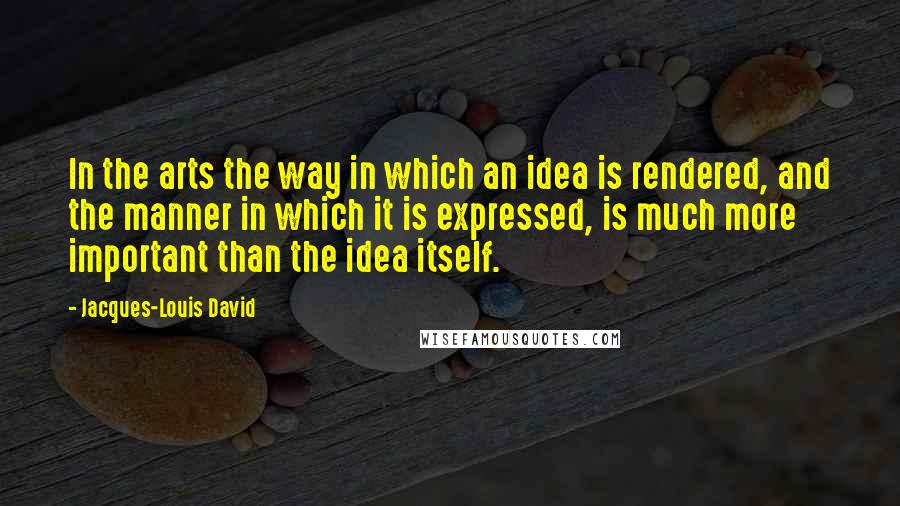 Jacques-Louis David Quotes: In the arts the way in which an idea is rendered, and the manner in which it is expressed, is much more important than the idea itself.