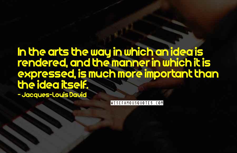 Jacques-Louis David Quotes: In the arts the way in which an idea is rendered, and the manner in which it is expressed, is much more important than the idea itself.