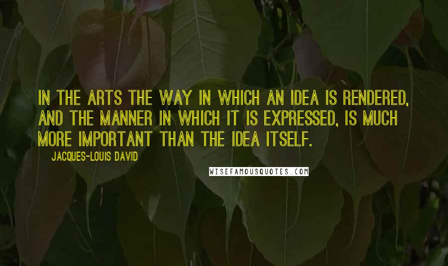 Jacques-Louis David Quotes: In the arts the way in which an idea is rendered, and the manner in which it is expressed, is much more important than the idea itself.