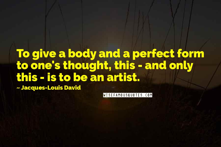 Jacques-Louis David Quotes: To give a body and a perfect form to one's thought, this - and only this - is to be an artist.