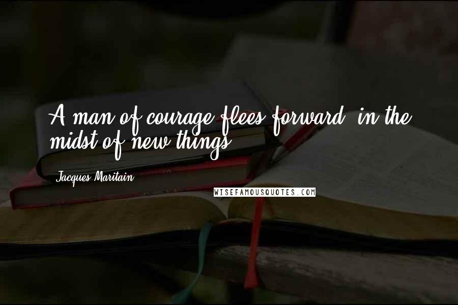 Jacques Maritain Quotes: A man of courage flees forward, in the midst of new things.