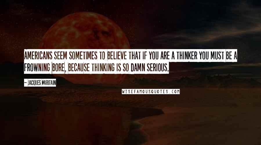 Jacques Maritain Quotes: Americans seem sometimes to believe that if you are a thinker you must be a frowning bore, because thinking is so damn serious.