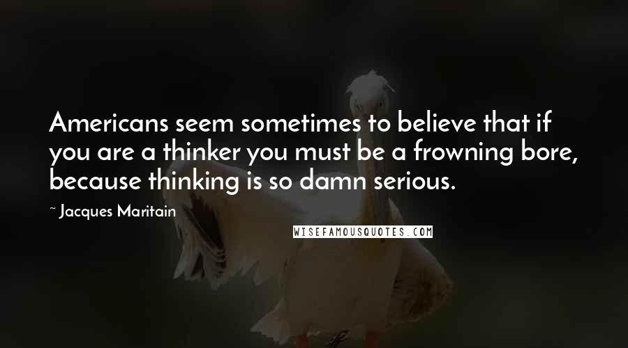 Jacques Maritain Quotes: Americans seem sometimes to believe that if you are a thinker you must be a frowning bore, because thinking is so damn serious.