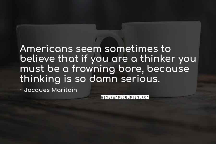 Jacques Maritain Quotes: Americans seem sometimes to believe that if you are a thinker you must be a frowning bore, because thinking is so damn serious.