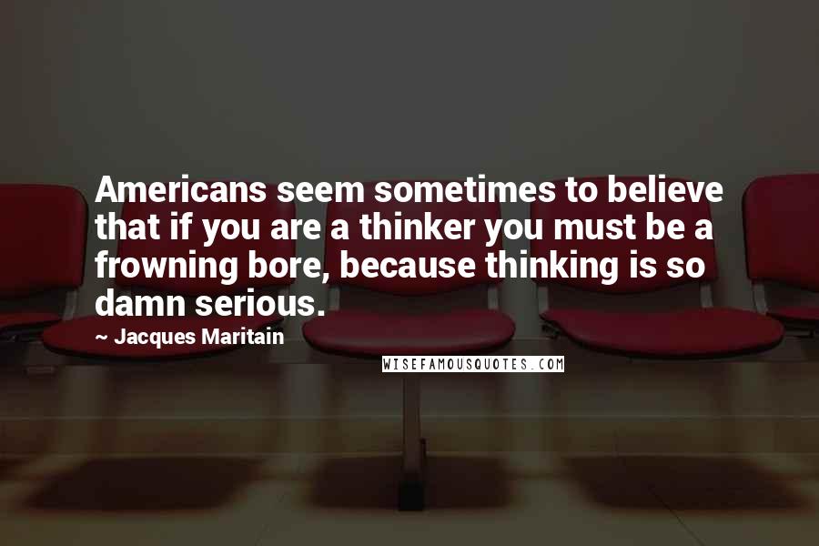 Jacques Maritain Quotes: Americans seem sometimes to believe that if you are a thinker you must be a frowning bore, because thinking is so damn serious.