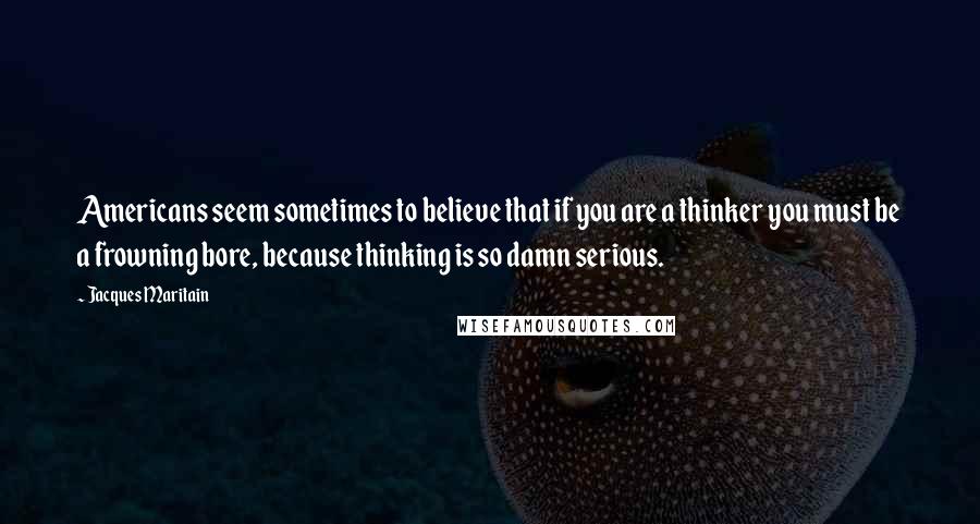 Jacques Maritain Quotes: Americans seem sometimes to believe that if you are a thinker you must be a frowning bore, because thinking is so damn serious.