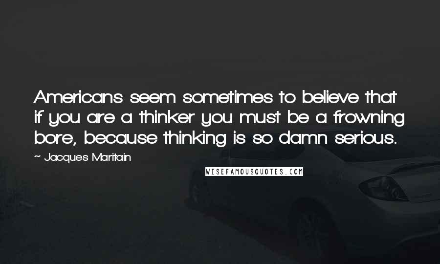 Jacques Maritain Quotes: Americans seem sometimes to believe that if you are a thinker you must be a frowning bore, because thinking is so damn serious.