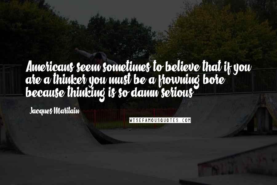 Jacques Maritain Quotes: Americans seem sometimes to believe that if you are a thinker you must be a frowning bore, because thinking is so damn serious.